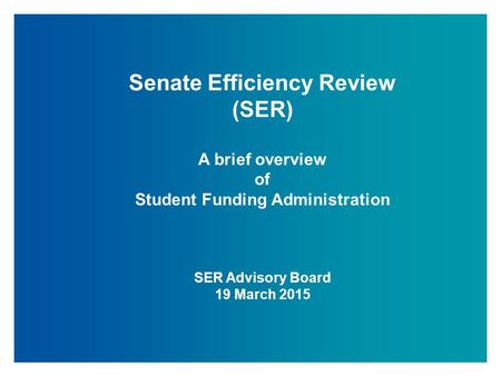 Senate Efficiency Review (SER) A brief overview of Student Funding Administration SER Advisory Board 19 March 2015.