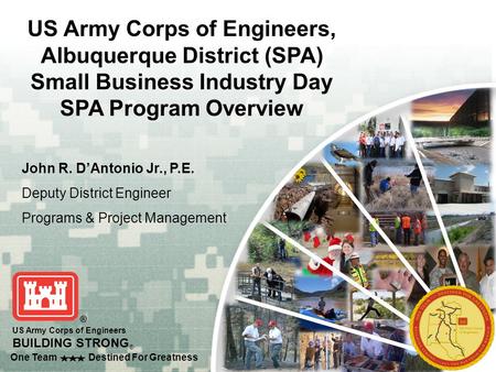 One Team Destined For Greatness US Army Corps of Engineers BUILDING STRONG ® John R. D’Antonio Jr., P.E. Deputy District Engineer Programs & Project Management.