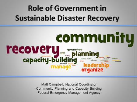 Role of Government in Sustainable Disaster Recovery Matt Campbell, National Coordinator Community Planning and Capacity Building Federal Emergency Management.