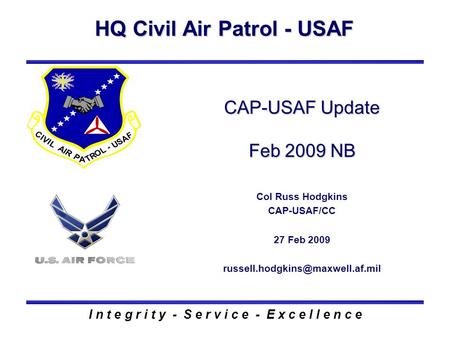 HQ Civil Air Patrol - USAF I n t e g r i t y - S e r v i c e - E x c e l l e n c e CAP-USAF Update Feb 2009 NB Col Russ Hodgkins CAP-USAF/CC 27 Feb 2009.