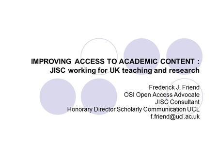 IMPROVING ACCESS TO ACADEMIC CONTENT : JISC working for UK teaching and research Frederick J. Friend OSI Open Access Advocate JISC Consultant Honorary.