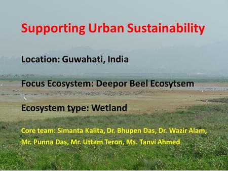 Supporting Urban Sustainability Location: Guwahati, India Focus Ecosystem: Deepor Beel Ecosytsem Ecosystem type: Wetland Core team: Simanta Kalita,