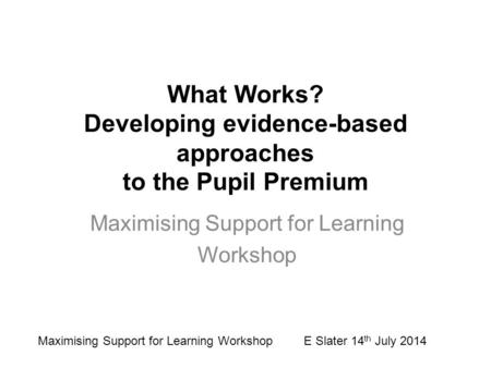 What Works? Developing evidence-based approaches to the Pupil Premium Maximising Support for Learning Workshop Maximising Support for Learning Workshop.