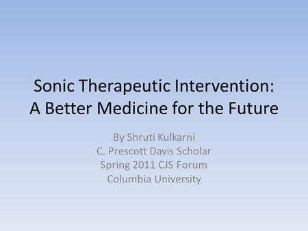 Sonic Therapeutic Intervention: A Better Medicine for the Future By Shruti Kulkarni C. Prescott Davis Scholar Spring 2011 CJS Forum Columbia University.