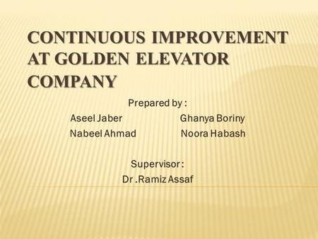 CONTINUOUS IMPROVEMENT AT GOLDEN ELEVATOR COMPANY Prepared by : Aseel Jaber Ghanya Boriny Nabeel Ahmad Noora Habash Supervisor : Dr.Ramiz Assaf.