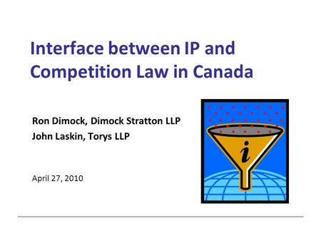 Interface between IP and Competition Law in Canada Ron Dimock, Dimock Stratton LLP John Laskin, Torys LLP April 27, 2010.