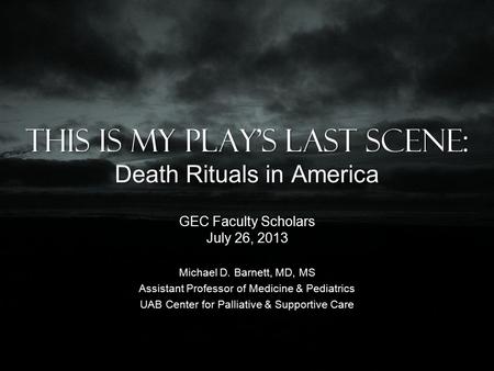 This is my play’s last scene: Death Rituals in America GEC Faculty Scholars July 26, 2013 Michael D. Barnett, MD, MS Assistant Professor of Medicine &