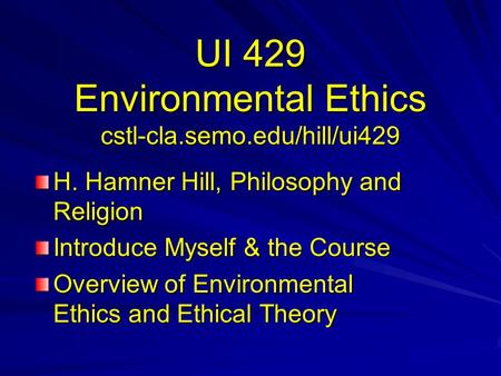 UI 429 Environmental Ethics cstl-cla.semo.edu/hill/ui429 H. Hamner Hill, Philosophy and Religion Introduce Myself & the Course Overview of Environmental.