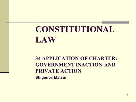 1 CONSTITUTIONAL LAW 34 APPLICATION OF CHARTER: GOVERNMENT INACTION AND PRIVATE ACTION Shigenori Matsui.