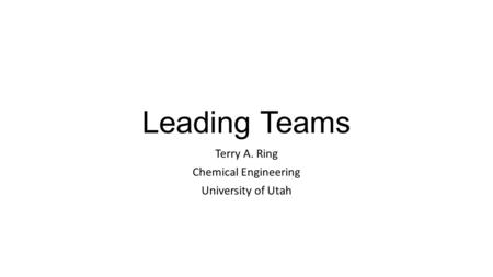 Leading Teams Terry A. Ring Chemical Engineering University of Utah.