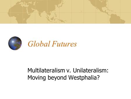 Global Futures Multilateralism v. Unilateralism: Moving beyond Westphalia?