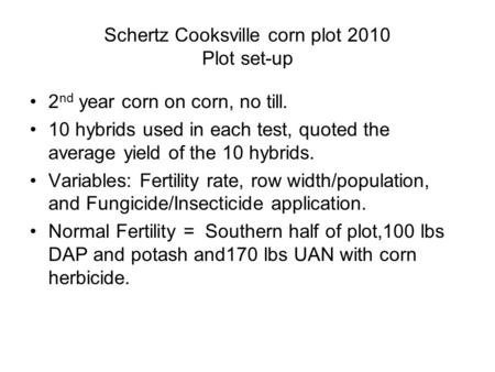 Schertz Cooksville corn plot 2010 Plot set-up 2 nd year corn on corn, no till. 10 hybrids used in each test, quoted the average yield of the 10 hybrids.