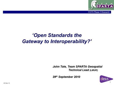1 CGTS Phase 2 Research 29-Sep-10 ‘Open Standards the Gateway to Interoperability?’ John Tate, Team SPARTA Geospatial Technical Lead (LMUK) 29 th September.