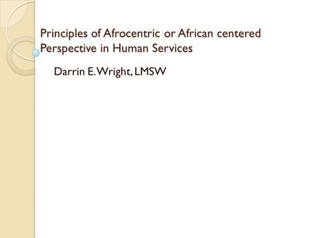Principles of Afrocentric or African centered Perspective in Human Services Darrin E. Wright, LMSW.