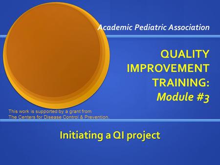 Academic Pediatric Association QUALITY IMPROVEMENT TRAINING: Module #3 Initiating a QI project This work is supported by a grant from The Centers for Disease.