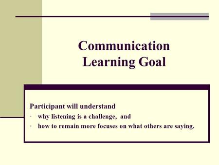 Communication Learning Goal Participant will understand why listening is a challenge, and how to remain more focuses on what others are saying.