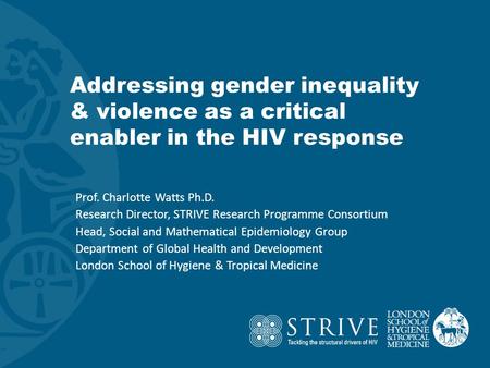 Addressing gender inequality & violence as a critical enabler in the HIV response Prof. Charlotte Watts Ph.D. Research Director, STRIVE Research Programme.