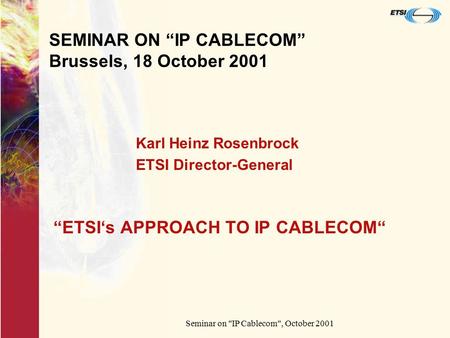 Seminar on IP Cablecom, October 2001 SEMINAR ON “IP CABLECOM” Brussels, 18 October 2001 “ETSI‘s APPROACH TO IP CABLECOM“ Karl Heinz Rosenbrock ETSI Director-General.