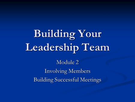 Building Your Leadership Team Module 2 Involving Members Building Successful Meetings.