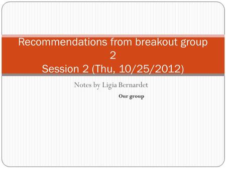 Notes by Ligia Bernardet Recommendations from breakout group 2 Session 2 (Thu, 10/25/2012) Our group.