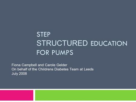 STEP STRUCTURED EDUCATION FOR PUMPS Fiona Campbell and Carole Gelder On behalf of the Childrens Diabetes Team at Leeds July 2008.