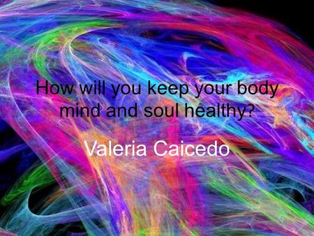 How will you keep your body mind and soul healthy ? Valeria Caicedo.