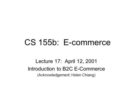 CS 155b: E-commerce Lecture 17: April 12, 2001 Introduction to B2C E-Commerce (Acknowledgement: Helen Chiang)