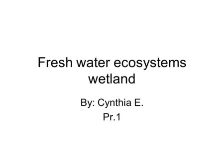Fresh water ecosystems wetland By: Cynthia E. Pr.1.