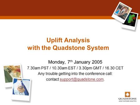 Uplift Analysis with the Quadstone System Monday, 7 th January 2005 7.30am PST / 10.30am EST / 3.30pm GMT / 16.30 CET Any trouble getting into the conference.