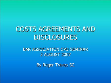 COSTS AGREEMENTS AND DISCLOSURES BAR ASSOCIATION CPD SEMINAR 2 AUGUST 2007 By Roger Traves SC.