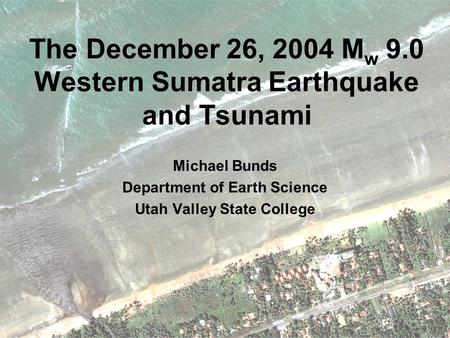 The December 26, 2004 M w 9.0 Western Sumatra Earthquake and Tsunami Michael Bunds Department of Earth Science Utah Valley State College.