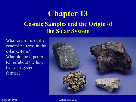 April 18, 2006Astronomy 20101 Chapter 13 Cosmic Samples and the Origin of the Solar System What are some of the general patterns in the solar system? What.