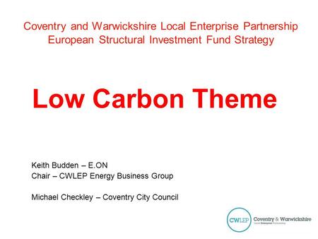 Coventry and Warwickshire Local Enterprise Partnership European Structural Investment Fund Strategy Low Carbon Theme Keith Budden – E.ON Chair – CWLEP.