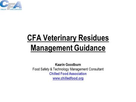 CFA Veterinary Residues Management Guidance Kaarin Goodburn Food Safety & Technology Management Consultant Chilled Food Association www.chilledfood.org.