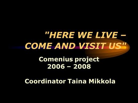 HERE WE LIVE – COME AND VISIT US Comenius project 2006 – 2008 Coordinator Taina Mikkola.