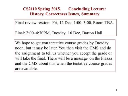 1 CS2110 Spring 2015. Concluding Lecture: History, Correctness Issues, Summary Final review session: Fri, 12 Dec. 1:00–3:00. Room TBA. Final: 2:00–4:30PM,
