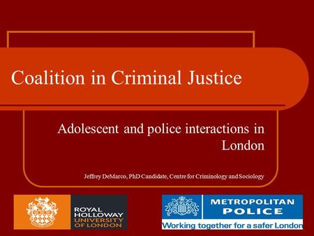 Coalition in Criminal Justice Adolescent and police interactions in London Jeffrey DeMarco, PhD Candidate, Centre for Criminology and Sociology.