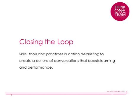 Closing the Loop Skills, tools and practices in action debriefing to create a culture of conversations that boosts learning and performance. www.thinkoneteam.com.