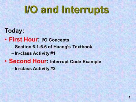 1 I/O and Interrupts Today: First Hour: I/O Concepts –Section 6.1-6.6 of Huang’s Textbook –In-class Activity #1 Second Hour: Interrupt Code Example –In-class.