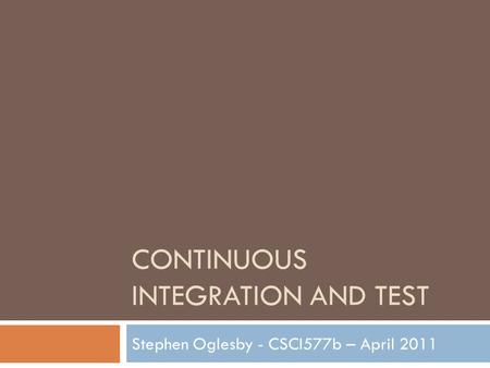 CONTINUOUS INTEGRATION AND TEST Stephen Oglesby - CSCI577b – April 2011.