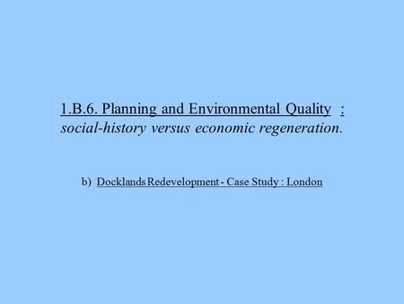 1.B.6. Planning and Environmental Quality : social-history versus economic regeneration. b) Docklands Redevelopment - Case Study : London.