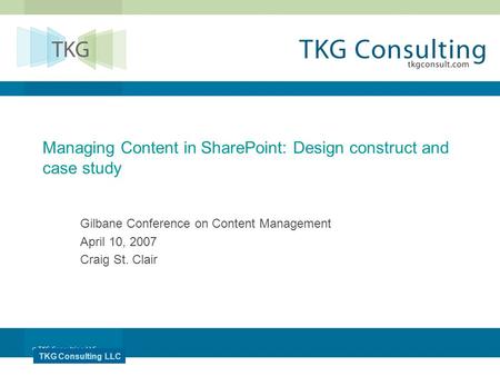TKG Consulting LLC Managing Content in SharePoint: Design construct and case study Gilbane Conference on Content Management April 10, 2007 Craig St. Clair.