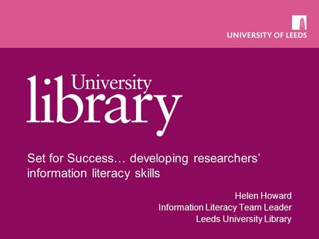 Set for Success… developing researchers’ information literacy skills Helen Howard Information Literacy Team Leader Leeds University Library.