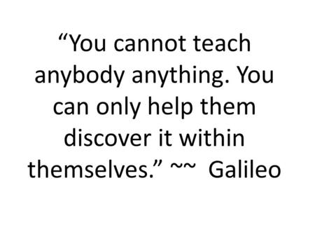 “You cannot teach anybody anything. You can only help them discover it within themselves.” ~~ Galileo.