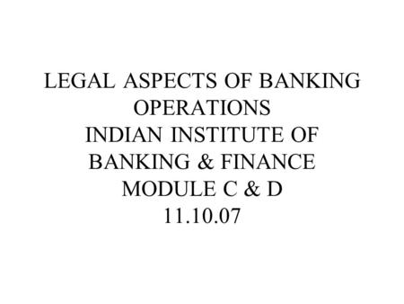LEGAL ASPECTS OF BANKING OPERATIONS INDIAN INSTITUTE OF BANKING & FINANCE MODULE C & D 11.10.07.