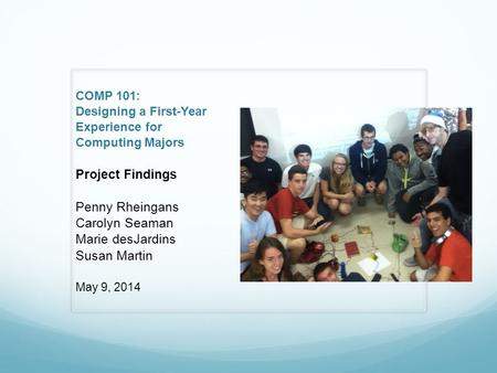 COMP 101: Designing a First-Year Experience for Computing Majors Project Findings Penny Rheingans Carolyn Seaman Marie desJardins Susan Martin May 9, 2014.
