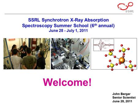 John Bargar Senior Scientist June 28, 2011 SSRL Synchrotron X-Ray Absorption Spectroscopy Summer School (6 th annual) June 28 - July 1, 2011 Welcome!