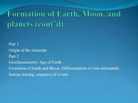 Part 1 Origin of the elements Part 2 Geochronometry: Age of Earth Formation of Earth and Moon. Differentiation of core and mantle. Isotope tracing: sequence.