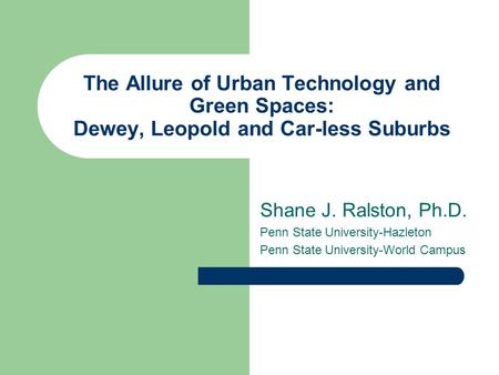 The Allure of Urban Technology and Green Spaces: Dewey, Leopold and Car-less Suburbs Shane J. Ralston, Ph.D. Penn State University-Hazleton Penn State.