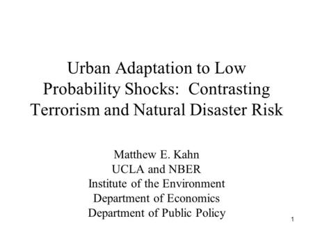 1 Urban Adaptation to Low Probability Shocks: Contrasting Terrorism and Natural Disaster Risk Matthew E. Kahn UCLA and NBER Institute of the Environment.